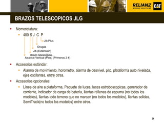 L o g o
24
BRAZOS TELESCOPICOS JLG
 Nomenclatura:
 400 S J C P
 Accesorios estándar:
 Alarma de movimiento, horometro, alarma de desnivel, pito, plataforma auto nivelada,
ejes oscilantes, entre otras.
 Accesorios opcionales:
 Línea de aire a plataforma, Paquete de luces, luces estroboscopicas, generador de
corriente, indicador de carga de batería, llantas rellenas de espuma (no todos los
modelos), llantas todo terreno que no marcan (no todos los modelos), llantas solidas,
SemiTrack(no todos los modelos) entre otros.
Orugas
Jib (Extensión)
Alcance Vertical (Pies) (Primeros 2 #)
Brazo telescópico.
Jib Plus
 