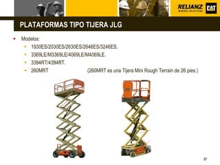 L o g o
27
 Modelos:
 1930ES/2030ES/2630ES/2646ES/3246ES.
 3369LE/M3369LE/4069LE/M4069LE.
 3394RT/4394RT.
 260MRT (260MRT es una Tijera Mini Rough Terrain de 26 pies.)
PLATAFORMAS TIPO TIJERA JLG
 