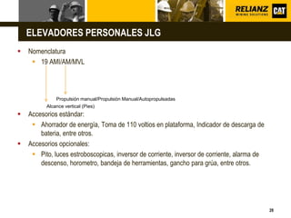 L o g o
28
ELEVADORES PERSONALES JLG
 Nomenclatura
 19 AMI/AM/MVL
 Accesorios estándar:
 Ahorrador de energía, Toma de 110 voltios en plataforma, Indicador de descarga de
bateria, entre otros.
 Accesorios opcionales:
 Pito, luces estroboscopicas, inversor de corriente, inversor de corriente, alarma de
descenso, horometro, bandeja de herramientas, gancho para grúa, entre otros.
Alcance vertical (Pies)
Propulsión manual/Propulsión Manual/Autopropulsadas
 