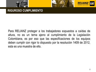 L o g o
3
Para RELIANZ proteger a los trabajadores expuestos a caídas de
altura, no es un tema ajeno al cumplimiento de la Legislación
Colombiana, es por eso que las especificaciones de los equipos
deben cumplir con rigor lo dispuesto por la resolución 1409 de 2012,
esta es una muestra de ello.
RIGUROSO CUMPLIMIENTO
 