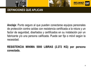 L o g o
4
Anclaje: Punto seguro al que pueden conectarse equipos personales
de protección contra caídas con resistencia certificada a la rotura y un
factor de seguridad, diseñados y certificados en su instalación por un
fabricante y/o una persona calificada. Puede ser fijo o móvil según la
necesidad.
RESISTENCIA MINIMA 5000 LIBRAS (2.272 KG) por persona
conectada.
DEFINICIONES QUE APLICAN
 