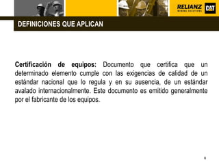 L o g o
6
Certificación de equipos: Documento que certifica que un
determinado elemento cumple con las exigencias de calidad de un
estándar nacional que lo regula y en su ausencia, de un estándar
avalado internacionalmente. Este documento es emitido generalmente
por el fabricante de los equipos.
DEFINICIONES QUE APLICAN
 