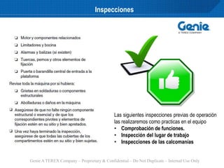 Genie A TEREX Company – Proprietary & Confidential – Do Not Duplicate – Internal Use Only
Inspecciones
Las siguientes inspecciones previas de operación
las realizaremos como practicas en el equipo
• Comprobación de funciones.
• Inspección del lugar de trabajo
• Inspecciones de las calcomanías
 