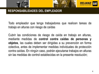 L o g o
8
Todo empleador que tenga trabajadores que realicen tareas de
trabajo en alturas con riesgo de caídas
Cubrir las condiciones de riesgo de caída en trabajo en alturas,
mediante medidas de control contra caídas de personas y
objetos, las cuales deben ser dirigidas a su prevención en forma
colectiva, antes de implementar medidas individuales de protección
contra caídas. En ningún caso, podrán ejecutarse trabajos en alturas
sin las medidas de control establecidas en la presente resolución;
RESPONSABILIDADES DEL EMPLEADOR
 