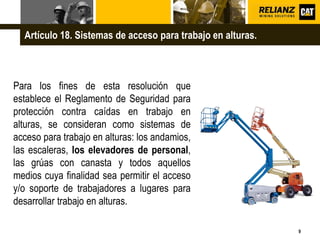 L o g o
9
Para los fines de esta resolución que
establece el Reglamento de Seguridad para
protección contra caídas en trabajo en
alturas, se consideran como sistemas de
acceso para trabajo en alturas: los andamios,
las escaleras, los elevadores de personal,
las grúas con canasta y todos aquellos
medios cuya finalidad sea permitir el acceso
y/o soporte de trabajadores a lugares para
desarrollar trabajo en alturas.
Artículo 18. Sistemas de acceso para trabajo en alturas.
 