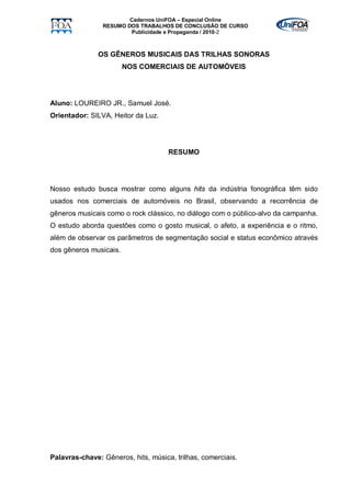 Cadernos UniFOA – Especial Online
                RESUMO DOS TRABALHOS DE CONCLUSÃO DE CURSO
                        Publicidade e Propaganda / 2010-2



               OS GÊNEROS MUSICAIS DAS TRILHAS SONORAS
                        NOS COMERCIAIS DE AUTOMÓVEIS




Aluno: LOUREIRO JR., Samuel José.
Orientador: SILVA, Heitor da Luz.




                                     RESUMO




Nosso estudo busca mostrar como alguns hits da indústria fonográfica têm sido
usados nos comerciais de automóveis no Brasil, observando a recorrência de
gêneros musicais como o rock clássico, no diálogo com o público-alvo da campanha.
O estudo aborda questões como o gosto musical, o afeto, a experiência e o ritmo,
além de observar os parâmetros de segmentação social e status econômico através
dos gêneros musicais.




Palavras-chave: Gêneros, hits, música, trilhas, comerciais.
 