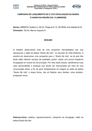 Cadernos UniFOA – Especial Online
                RESUMO DOS TRABALHOS DE CONCLUSÃO DE CURSO
                        Publicidade e Propaganda / 2010-2



     CAMPANHA DE LANÇAMENTO DO 2º CD E DIVULGAÇÃO DA BANDA
                    D´HANKS NA REGIÃO SUL FLUMINENSE




Alunos: AMÂNCIO, Sueleny A.; SILVA, Thiago de O. S.; SILVEIRA, Ana Gabriela M. M.
Orientador: SILVA, Marcus Augusto S.




                                    RESUMO




O trabalho desenvolvido trata de uma campanha mercadológica que visa
reposicionar o salão de beleza “Studio My Hair”, no mercado de Volta Redonda. A
escolha em desenvolver uma campanha para o “Studio My Hair” se dá pelo fato
deste salão oferecer serviços de qualidade, porém, utilizar com pouca freqüência
divulgações em canais de comunicação. Por meio deste estudo, identificamos suas
reais oportunidades e ameaças que devem ser solucionadas por meio de uma
comunicação eficaz, a fim de gerar fortalecimento de imagem do salão de beleza
“Studio My Hair” e dessa forma, não só fidelizar seus clientes, como também,
prospectar novos.




Palavras-chave: estética, reposicionamento, campanha de divulgação, salão de
beleza Studio My Hair.
 