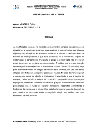 Cadernos UniFOA – Especial Online
                RESUMO DOS TRABALHOS DE CONCLUSÃO DE CURSO
                        Publicidade e Propaganda / 2010-2



                       MARKETING VIRAL NA INTERNET




Aluno: MENEZES, Felipe.
Orientador: FELICIANO, Luiz A.




                                    RESUMO




As modificações ocorridas no mercado pós-internet têm obrigado as organizações a
reavaliarem a maneira de organizar seus negócios e seu marketing para alcançar
objetivos mercadológicos. As empresas adotaram a Internet como instrumento de
trabalho de forma parecida, o que mais as motivou foi o consumidor, seguido da
modernidade e concorrência. O produto, o preço e a distribuição não preocupam
essas empresas, ao contrário da comunicação. É notável que a maior intenção
destas organizações seja atrair, e se relacionar com os clientes. O marketing surge
para acrescentar meios na atração da marca e seus produtos, seu uso vem sendo
utilizado para fortalecer a imagem e gestão das marcas. No caso do marketing viral,
o consumidor passa de cliente a colaborador, transmitindo o teor a grupos de
contatos, redes sociais e amigos. O consumidor compartilha essas mensagens
engraçadas, interativas, conteúdos informativos que para o anunciante se torna uma
possibilidade rica e rápida de explorar mensagens elaboradas, aumentando a
lembrança da marca para o cliente. Este trabalho tem como proposta descobrir de
que maneira as empresas estão conseguindo atingir seu público com esta
ferramenta de comunicação.




Palavras-chave: Marketing Viral; YouTube; Internet; Marcas; Comunicação.
 
