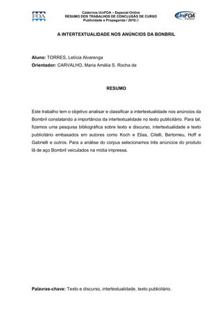 Cadernos UniFOA – Especial Online
                 RESUMO DOS TRABALHOS DE CONCLUSÃO DE CURSO
                         Publicidade e Propaganda / 2010-2



             A INTERTEXTUALIDADE NOS ANÚNCIOS DA BONBRIL




Aluno: TORRES, Letícia Alvarenga
Orientador: CARVALHO, Maria Amália S. Rocha de




                                      RESUMO




Este trabalho tem o objetivo analisar e classificar a intertextualidade nos anúncios da
Bombril constatando a importância da intertextualidade no texto publicitário. Para tal,
fizemos uma pesquisa bibliográfica sobre texto e discurso, intertextualidade e texto
publicitário embasados em autores como Koch e Elias, Citelli, Bertomeu, Hoff e
Gabrielli e outros. Para a análise do corpus selecionamos três anúncios do produto
lã de aço Bombril veiculados na mídia impressa.




Palavras-chave: Texto e discurso, intertextualidade, texto publicitário.
 