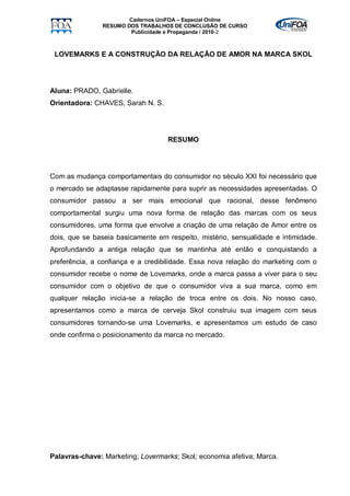 Cadernos UniFOA – Especial Online
               RESUMO DOS TRABALHOS DE CONCLUSÃO DE CURSO
                       Publicidade e Propaganda / 2010-2



 LOVEMARKS E A CONSTRUÇÃO DA RELAÇÃO DE AMOR NA MARCA SKOL




Aluna: PRADO, Gabrielle.
Orientadora: CHAVES, Sarah N. S.




                                   RESUMO




Com as mudança comportamentais do consumidor no século XXI foi necessário que
o mercado se adaptasse rapidamente para suprir as necessidades apresentadas. O
consumidor passou a ser mais emocional que racional, desse fenômeno
comportamental surgiu uma nova forma de relação das marcas com os seus
consumidores, uma forma que envolve a criação de uma relação de Amor entre os
dois, que se baseia basicamente em respeito, mistério, sensualidade e intimidade.
Aprofundando a antiga relação que se mantinha até então e conquistando a
preferência, a confiança e a credibilidade. Essa nova relação do marketing com o
consumidor recebe o nome de Lovemarks, onde a marca passa a viver para o seu
consumidor com o objetivo de que o consumidor viva a sua marca, como em
qualquer relação inicia-se a relação de troca entre os dois. No nosso caso,
apresentamos como a marca de cerveja Skol construiu sua imagem com seus
consumidores tornando-se uma Lovemarks, e apresentamos um estudo de caso
onde confirma o posicionamento da marca no mercado.




Palavras-chave: Marketing; Lovermarks; Skol; economia afetiva; Marca.
 
