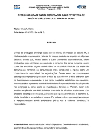 Cadernos UniFOA – Especial Online
                RESUMO DOS TRABALHOS DE CONCLUSÃO DE CURSO
                        Publicidade e Propaganda / 2010-2



    RESPONSABILIDADE SOCIAL EMPRESARIAL COMO ESTRATÉGIA DE
               NEGÓCIO: ANÁLISE DE CASO WALMART BRASIL




Aluna: VILELA, Maíra.
Orientador: CHAVES, Sarah N. S.




                                    RESUMO




Devido às produções em larga escala que se iniciou em meados do século XX, a
biodiversidade e os recursos naturais do planeta poderão se esgotar em algumas
décadas. Sendo que, muitos destes e outros problemas socioambientais, foram
produzidos pelas atividades de produção e consumo dos seres humanos, assim
como das empresas. Alguns fatores como as mudanças culturais dos meios de
comunicação, tornaram os consumidores mais conscientes e rígidos sobre um
comportamento responsável das organizações. Sendo assim, as comunicações
estratégicas empresariais passaram a tratar do cuidado com o meio ambiente, com
os funcionários e a população, o que gerou resultados satisfatórios nos negócios.
Nesse contexto, o presente estudo tratará do tema Responsabilidade Social aplicado
nas empresas e, como objeto de investigação, teremos o Walmart, maior rede
varejista do planeta, que decidiu liderar uma série de iniciativas sustentáveis com
propósito estratégico de negócio, provando que é possível melhorar a economia e,
ainda, beneficiar a sociedade e o planeta. Por estas e outras, que comprovamos que
a Responsabilidade Social Empresarial (RSE) não é somente tendência, é
necessidade.




Palavras-chave: Responsabilidade Social Empresarial; Desenvolvimento Sustentável;
Walmart Brasil; Comportamento do consumidor e Comunicação.
 