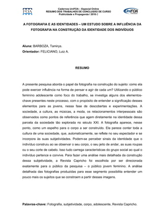 Cadernos UniFOA – Especial Online
                RESUMO DOS TRABALHOS DE CONCLUSÃO DE CURSO
                        Publicidade e Propaganda / 2010-2



A FOTOGRAFIA E AS IDENTIDADES – UM ESTUDO SOBRE A INFLUÊNCIA DA
      FOTOGRAFIA NA CONSTRUÇÃO DA IDENTIDADE DOS INDIVÍDUOS




Aluna: BARBOZA, Tamirys.
Orientador: FELICIANO, Luiz A.




                                     RESUMO




A presente pesquisa aborda o papel da fotografia na construção do sujeito: como ela
pode exercer influência na forma de pensar e agir de cada um? Utilizando o público
feminino adolescente como foco do trabalho, se investiga alguns dos elementos-
chave presentes neste processo, com o propósito de entender a significação desses
elementos para as jovens, nessa fase de descobertas e experimentações. A
sociedade, a cultura, as músicas, a moda, os relacionamentos interpessoais são
observados como pontos de referência que agem diretamente na identidade dessa
parcela da sociedade tão explorada no século XXI. A fotografia aparece, nesse
ponto, como um espelho para o corpo a ser construído. Ela parece conter toda a
cultura de uma sociedade, que, automaticamente, se reflete no seu espectador e se
incorpora às suas subjetividades. Podem-se perceber sinais da identidade que o
indivíduo construiu ao se observar o seu corpo, o seu jeito de andar, as suas roupas
ou o seu corte de cabelo. Isso tudo carrega características do grupo social ao qual o
indivíduo pertence e convive. Para fazer uma análise mais detalhada da construção
dessa subjetividade, a Revista Capricho foi escolhida por ser direcionada
exatamente para o público da pesquisa – o público jovem feminino. A análise
detalhada das fotografias produzidas para esse segmento possibilita entender um
pouco mais os sujeitos que se constroem a partir dessas imagens.




Palavras-chave: Fotografia, subjetividade, corpo, adolescente, Revista Capricho.
 