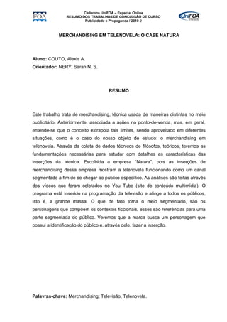 Cadernos UniFOA – Especial Online
                 RESUMO DOS TRABALHOS DE CONCLUSÃO DE CURSO
                         Publicidade e Propaganda / 2010-2



             MERCHANDISING EM TELENOVELA: O CASE NATURA




Aluno: COUTO, Alexis A.
Orientador: NERY, Sarah N. S.




                                      RESUMO




Este trabalho trata de merchandising, técnica usada de maneiras distintas no meio
publicitário. Anteriormente, associada a ações no ponto-de-venda, mas, em geral,
entende-se que o conceito extrapola tais limites, sendo aproveitado em diferentes
situações, como é o caso do nosso objeto de estudo: o merchandising em
telenovela. Através da coleta de dados técnicos de filósofos, teóricos, teremos as
fundamentações necessárias para estudar com detalhes as características das
inserções da técnica. Escolhida a empresa “Natura”, pois as inserções de
merchandising dessa empresa mostram a telenovela funcionando como um canal
segmentado a fim de se chegar ao público específico. As análises são feitas através
dos vídeos que foram coletados no You Tube (site de conteúdo multimídia). O
programa está inserido na programação da televisão e atinge a todos os públicos,
isto é, a grande massa. O que de fato torna o meio segmentado, são os
personagens que compõem os contextos ficcionais, esses são referências para uma
parte segmentada do público. Veremos que a marca busca um personagem que
possui a identificação do público e, através dele, fazer a inserção.




Palavras-chave: Merchandising; Televisão, Telenovela.
 