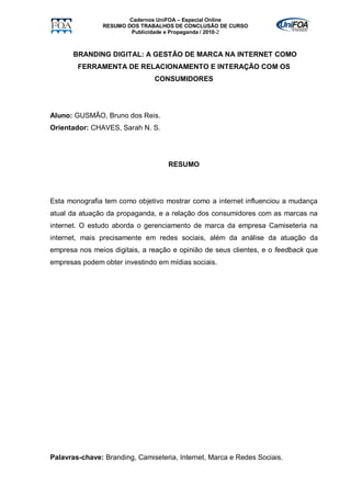 Cadernos UniFOA – Especial Online
                RESUMO DOS TRABALHOS DE CONCLUSÃO DE CURSO
                        Publicidade e Propaganda / 2010-2



       BRANDING DIGITAL: A GESTÃO DE MARCA NA INTERNET COMO
        FERRAMENTA DE RELACIONAMENTO E INTERAÇÃO COM OS
                               CONSUMIDORES




Aluno: GUSMÃO, Bruno dos Reis.
Orientador: CHAVES, Sarah N. S.




                                    RESUMO




Esta monografia tem como objetivo mostrar como a internet influenciou a mudança
atual da atuação da propaganda, e a relação dos consumidores com as marcas na
internet. O estudo aborda o gerenciamento de marca da empresa Camiseteria na
internet, mais precisamente em redes sociais, além da análise da atuação da
empresa nos meios digitais, a reação e opinião de seus clientes, e o feedback que
empresas podem obter investindo em mídias sociais.




Palavras-chave: Branding, Camiseteria, Internet, Marca e Redes Sociais.
 