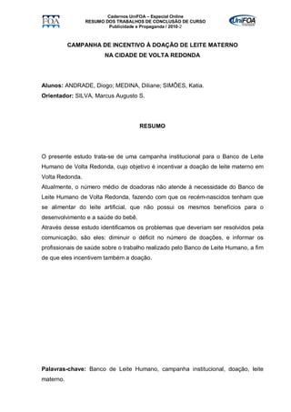 Cadernos UniFOA – Especial Online
                 RESUMO DOS TRABALHOS DE CONCLUSÃO DE CURSO
                         Publicidade e Propaganda / 2010-2



           CAMPANHA DE INCENTIVO À DOAÇÃO DE LEITE MATERNO
                       NA CIDADE DE VOLTA REDONDA




Alunos: ANDRADE, Diogo; MEDINA, Diliane; SIMÕES, Katia.
Orientador: SILVA, Marcus Augusto S.




                                     RESUMO




O presente estudo trata-se de uma campanha institucional para o Banco de Leite
Humano de Volta Redonda, cujo objetivo é incentivar a doação de leite materno em
Volta Redonda.
Atualmente, o número médio de doadoras não atende à necessidade do Banco de
Leite Humano de Volta Redonda, fazendo com que os recém-nascidos tenham que
se alimentar do leite artificial, que não possui os mesmos benefícios para o
desenvolvimento e a saúde do bebê.
Através desse estudo identificamos os problemas que deveriam ser resolvidos pela
comunicação, são eles: diminuir o déficit no número de doações, e informar os
profissionais de saúde sobre o trabalho realizado pelo Banco de Leite Humano, a fim
de que eles incentivem também a doação.




Palavras-chave: Banco de Leite Humano, campanha institucional, doação, leite
materno.
 