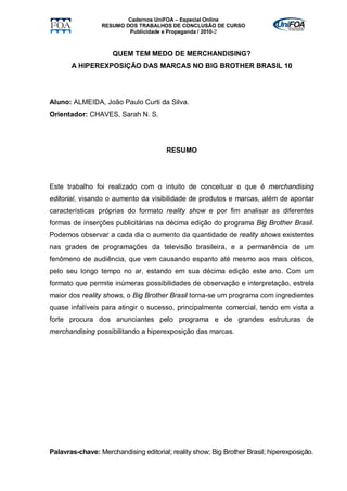 Cadernos UniFOA – Especial Online
                 RESUMO DOS TRABALHOS DE CONCLUSÃO DE CURSO
                         Publicidade e Propaganda / 2010-2



                     QUEM TEM MEDO DE MERCHANDISING?
       A HIPEREXPOSIÇÃO DAS MARCAS NO BIG BROTHER BRASIL 10




Aluno: ALMEIDA, João Paulo Curti da Silva.
Orientador: CHAVES, Sarah N. S.




                                       RESUMO




Este trabalho foi realizado com o intuito de conceituar o que é merchandising
editorial, visando o aumento da visibilidade de produtos e marcas, além de apontar
características próprias do formato reality show e por fim analisar as diferentes
formas de inserções publicitárias na décima edição do programa Big Brother Brasil.
Podemos observar a cada dia o aumento da quantidade de reality shows existentes
nas grades de programações da televisão brasileira, e a permanência de um
fenômeno de audiência, que vem causando espanto até mesmo aos mais céticos,
pelo seu longo tempo no ar, estando em sua décima edição este ano. Com um
formato que permite inúmeras possibilidades de observação e interpretação, estrela
maior dos reality shows, o Big Brother Brasil torna-se um programa com ingredientes
quase infalíveis para atingir o sucesso, principalmente comercial, tendo em vista a
forte procura dos anunciantes pelo programa e de grandes estruturas de
merchandising possibilitando a hiperexposição das marcas.




Palavras-chave: Merchandising editorial; reality show; Big Brother Brasil; hiperexposição.
 