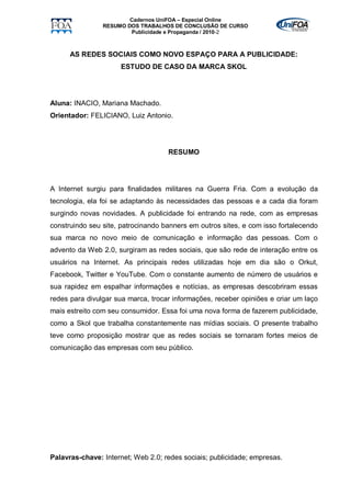 Cadernos UniFOA – Especial Online
                RESUMO DOS TRABALHOS DE CONCLUSÃO DE CURSO
                        Publicidade e Propaganda / 2010-2



      AS REDES SOCIAIS COMO NOVO ESPAÇO PARA A PUBLICIDADE:
                     ESTUDO DE CASO DA MARCA SKOL




Aluna: INACIO, Mariana Machado.
Orientador: FELICIANO, Luiz Antonio.




                                    RESUMO




A Internet surgiu para finalidades militares na Guerra Fria. Com a evolução da
tecnologia, ela foi se adaptando às necessidades das pessoas e a cada dia foram
surgindo novas novidades. A publicidade foi entrando na rede, com as empresas
construindo seu site, patrocinando banners em outros sites, e com isso fortalecendo
sua marca no novo meio de comunicação e informação das pessoas. Com o
advento da Web 2.0, surgiram as redes sociais, que são rede de interação entre os
usuários na Internet. As principais redes utilizadas hoje em dia são o Orkut,
Facebook, Twitter e YouTube. Com o constante aumento de número de usuários e
sua rapidez em espalhar informações e notícias, as empresas descobriram essas
redes para divulgar sua marca, trocar informações, receber opiniões e criar um laço
mais estreito com seu consumidor. Essa foi uma nova forma de fazerem publicidade,
como a Skol que trabalha constantemente nas mídias sociais. O presente trabalho
teve como proposição mostrar que as redes sociais se tornaram fortes meios de
comunicação das empresas com seu público.




Palavras-chave: Internet; Web 2.0; redes sociais; publicidade; empresas.
 