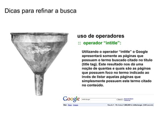 uso de operadores ::  operador “intitle”: Utilizando o operador “intitle” o Google apresentará somente as páginas que possuem o termo buscado citado no título (title tag). Este resultado nos dá uma noção de quantas e quais são as páginas que possuem foco no termo indicado ao invés de listar aquelas páginas que simplesmente possuem este termo citado no conteúdo. Dicas para refinar a busca 