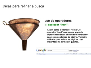 uso de operadores ::  operador “inurl”: Assim como o operador “intitle”, o operador “inurl” nos mostra somente aqueles resultados onde o termo indicado aparece no endereço da página. Também utilizado para indicar as páginas com maior foco no termo em questão. Dicas para refinar a busca 