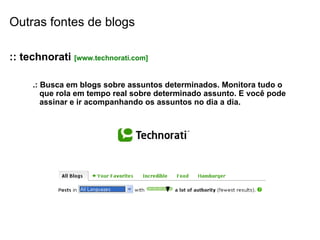 Outras fontes de blogs :: technorati  [www.technorati.com] .: Busca em blogs sobre assuntos determinados. Monitora tudo o que rola em tempo real sobre determinado assunto. E você pode assinar e ir acompanhando os assuntos no dia a dia. 