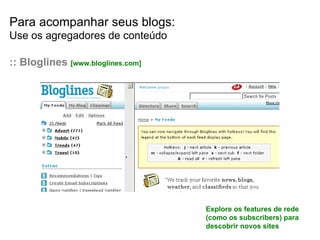 Para acompanhar seus blogs: Use os agregadores de conteúdo :: Bloglines  [www.bloglines.com] Explore os features de rede (como os subscribers) para descobrir novos sites 