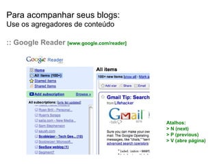 Para acompanhar seus blogs: Use os agregadores de conteúdo :: Google Reader  [www.google.com/reader] Atalhos: > N (next) > P (previous) > V (abre p ágina) 
