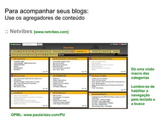 Para acompanhar seus blogs: Use os agregadores de conteúdo :: Netvibes  [www.netvibes.com] Lembre-se de habilitar a navegação pelo teclado e a busca Dá uma visão macro das categorias OPML: www.paularizzo.com/PU 