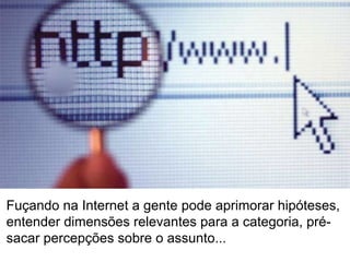 Fuçando na Internet a gente pode aprimorar hipóteses, entender dimensões relevantes para a categoria, pré-sacar percepções sobre o assunto...  