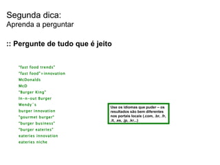 Segunda dica: Aprenda a perguntar :: Pergunte de tudo que é jeito “ fast food trends” “ fast food”+innovation McDonalds McD “ Burger King” In-n-out Burger Wendy´s burger innovation "gourmet burger“ “ burger business” “ burger eateries” eateries innovation eateries niche Use os idiomas que puder – os resultados são bem diferentes nos portais locais (.com, .br, .fr, .it, .es, .jp, .kr...) 