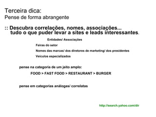 Terceira dica: Pense de forma abrangente :: Descubra correlações, nomes, associações... tudo o que puder levar a sites e leads interessantes .   Entidades/ Associações Feiras do setor Nomes das marcas/ dos diretores de marketing/ dos presidentes Veículos especializados pense na categoria de um jeito amplo: FOOD > FAST FOOD > RESTAURANT > BURGER pense em categorias análogas/ correlatas http://search.yahoo.com/dir 