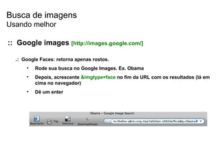 Busca de imagens .:  Google Faces: retorna apenas rostos. Rode sua busca no Google Images. Ex. Obama Depois, acrescente  &imgtype=face  no fim da URL com os resultados (lá em cima no navegador) Dê um enter ::  Google images   [ http://images.google.com/] Usando melhor 