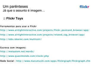 :: Flickr Toys Ferramentas para usar o Flickr http://www.airtightinteractive.com/projects/flickr_postcard_browser/app/   http://www.airtightinteractive.com/projects/related_tag_browser/app/ http://labs.ideeinc.com/multicolr/ Escreva com imagens:  http://metaatem.net/words/   http://www.quasimondo.com/clockr.php   Rede Social :  http://www.marumushi.com/apps/flickrgraph/flickrgraph.cfm   Um parênteses Já que o assunto é imagem… 