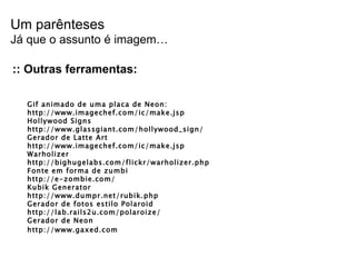 :: Outras ferramentas: Gif animado de uma placa de Neon: http://www.imagechef.com/ic/make.jsp Hollywood Signs http://www.glassgiant.com/hollywood_sign/ Gerador de Latte Art http://www.imagechef.com/ic/make.jsp Warholizer http://bighugelabs.com/flickr/warholizer.php Fonte em forma de zumbi http://e-zombie.com/ Kubik Generator http://www.dumpr.net/rubik.php  Gerador de fotos estilo Polaroid http://lab.rails2u.com/polaroize/  Gerador de Neon http://www.gaxed.com  Um parênteses Já que o assunto é imagem… 