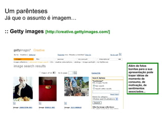 Um parênteses Já que o assunto é imagem… Além de fotos bonitas para a sua apresentação pode trazer idéias de momento de consumo, de motivação, de sentimentos associados... :: Getty images   [http://creative.gettyimages.com/] 