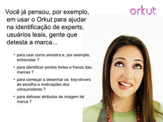 Você já pensou, por exemplo, em usar o Orkut para ajudar na identificação de experts, usuários leais, gente que detesta a marca... para usar como amostra e, por exemplo, entrevistar ? para identificar pontos fortes e fracos das marcas ? para começar a desenhar os  key-drivers de escolha e motivações dos consumidores ? para delinear atributos de imagem de marca ? 