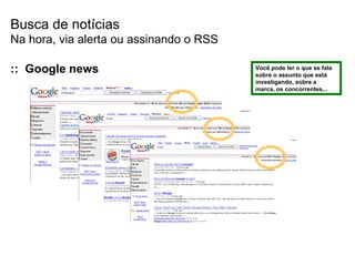 Busca de notícias Na hora, via alerta ou assinando o RSS Você pode ler o que se fala sobre o assunto que está investigando, sobre a marca, os concorrentes... ::  Google news 