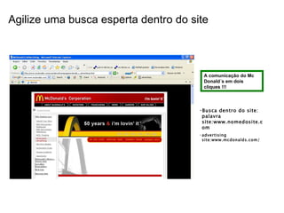 Agilize uma busca esperta dentro do site A comunicação do Mc Donald´s em dois cliques !!! Busca dentro do site: palavra site:www.nomedosite.com advertising site:www.mcdonalds.com/  