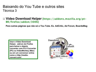 Baixando do You Tube e outros sites Técnica 3 :: Video Download Helper  [https://addons.mozilla.org/pt-BR/firefox/addon/3006] Para outras páginas que não só o You Tube. Ex. AdCritic, Ad Forum, BoardsMag Usar o Video Download Helper,  add-on do Firefox para baixar e depois converter com FLV Converter (PC) ou VideoMonkey (Mac) ou em um conversor online como o  http://media-convert.com/  