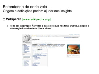 Entendendo de onde veio Origem e definições podem ajudar nos insights .:  Pode ser inspiração. Às vezes o básico e óbvio nos falta. Outras, a origem e etimologia dizem bastante. Use e abuse. :: Wikipedia  [www.wikipedia.org] 
