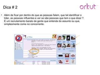 Dica # 2 Além de ficar por dentro do que as pessoas falam, que tal identificar o líder, as pessoas influentes e ver se são pessoas que tem o que dizer ? É um recrutamento barato de gente que entende do assunto ou que, simplesmente come no concorrente. 