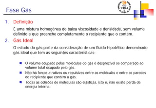Fase Gás
1. Definição
É uma mistura homogênea de baixa viscosidade e densidade, sem volume
definido e que preenche completamente o recipiente que o contém.
2. Gás Ideal
O estudo do gás parte da consideração de um fluido hipotético denominado
gás ideal que tem as seguintes características:
O volume ocupado pelas moléculas do gás é desprezível se comparado ao
volume total ocupado pelo gás.
Não há forças atrativas ou repulsivas entre as moléculas e entre as paredes
do recipiente que contém o gás.
Todas as colisões de moléculas são elásticas, isto é, não existe perda de
energia interna.
 