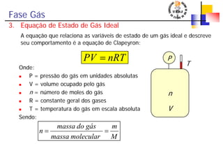 Fase Gás
3. Equação de Estado de Gás Ideal
A equação que relaciona as variáveis de estado de um gás ideal e descreve
seu comportamento é a equação de Clapeyron:
Onde:
P = pressão do gás em unidades absolutas
V = volume ocupado pelo gás
n = número de moles do gás
R = constante geral dos gases
T = temperatura do gás em escala absoluta
Sendo:
nRTPV =
M
m
molecularmassa
gásdomassa
n ==
n
P
V
T
 