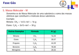 Fase Gás
Outros Exemplos Fórmula M (g)
Metano CH4 16,04
Etano C2H6 30,07
Propano C3H8 44,09
Benzeno C6H6 78,00
Nitrogênio N2 28,02
5. Massa Molecular - M
Denomina-se de Massa Molecular de uma substância a soma das massas
atômicas que constituem a molécula dessa substância.
Exemplo:
Metano: CH4 = 1x12+4x1 = 16 g
Etano: C2H6 = 2x12+6x1 = 30 g
 