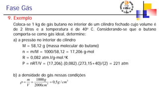 Fase Gás
9. Exemplo
Coloca-se 1 kg de gás butano no interior de um cilindro fechado cujo volume é
de 2 litros e a temperatura é de 40o C. Considerando-se que o butano
comporta-se como gás ideal, determine:
a) a pressão no interior do cilindro
M = 58,12 g (massa molecular do butano)
n = m/M = 1000/58,12 = 17,206 g-mol
R = 0,082 atm.l/g-mol.oK
P = nRT/V = (17,206).(0,082).(273,15+40)/(2) = 221 atm
b) a densidade do gás nessas condições
3
3
/5,0
2000
1000
cmg
cm
g
V
m
===ρ
 