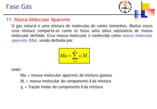 Fase Gás
11. Massa Molecular Aparente
O gás natural é uma mistura de moléculas de vários tamanhos. Muitas vezes
essa mistura comporta-se como se fosse uma única substância de massa
molecular definida. Essa massa molecular é conhecida como massa molecular
aparente (Ma), sendo definida por:
onde:
Ma = massa molecular aparente da mistura gasosa
Mi = massa molecular do componente i da mistura
yi = fração molar do componente i da mistura
i
n
i
iMyMa ∑=
=
1
 
