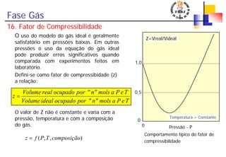 Fase Gás
16. Fator de Compressibilidade
O uso do modelo do gás ideal é geralmente
satisfatório em pressões baixas. Em outras
pressões o uso da equação do gás ideal
pode produzir erros significativos quando
comparada com experimentos feitos em
laboratório.
Defini-se como fator de compressibidade (z)
a relação:
O valor de Z não é constante e varia com a
pressão, temperatura e com a composição
do gás.
TePamolsn""porocupadoidealVolume
TePamolsn""porocupadorealVolume
z =
Z=Vreal/Videal
1,0
0,5
Pressão - P
0
0
Temperatura = Constante
Comportamento típico do fator de
compressibilidade
),,( composiçãoTPfz =
 