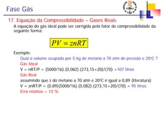 Fase Gás
17. Equação da Compressibilidade – Gases Reais
A equação do gás ideal pode ser corrigida pelo fator de compressibilidade da
seguinte forma:
Exemplo:
Qual o volume ocupado por 5 kg de metano a 70 atm de pressão e 20oC ?
Gás Ideal
V = nRT/P = (5000/16).(0,082).(273,15+20)/(70) =107 litros
Gás Real
assumindo que z do metano a 70 atm e 20oC é igual a 0,89 (literatura)
V = znRT/P = (0,89)(5000/16).(0,082).(273,15+20)/(70) = 95 litros
Erro relativo = 13 %
znRTPV =
 