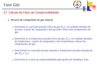 Fase Gás
21. Cálculo do Fator de Compressibilidade
Através da composição do gás natural
Determina-se a pressão pseudo-crítica do gás (Ppc), em unidade absoluta de
pressão, a partir da composição e das pressões críticas dos componentes do
gás.
Determina-se a temperatura pseudo-crítica do gás (Tpc), em unidade absoluta
de temperatura, a partir da composição e das temperaturas críticas dos
componentes do gás.
Determinam-se a pressão pseudo-reduzida e temperatura pseudo-reduzida do
gás (Ppr e Tpr)
Determina-se o fator de compressibilidade pelo gráfico de Standing e Katz.
 