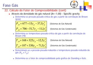 Fase Gás
22. Cálculo do Fator de Compressibilidade (cont)
Através da densidade do gás natural (Ar=1,00) - Specific gravity
Determina-se pressão pseudo-crítica do gás a partir da correlação de Brown
(psia)
Determina-se temperatura pseudo-crítica do gás a partir da correlação de
Brown (oR)
Determinam-se a pressão pseudo-reduzida e temperatura pseudo-reduzida do
gás (Ppr e Tpr)
Determina-se o fator de compressibilidade pelo gráfico de Standing e Katz.
2
2
5,71330187
5,12325168
ggpc
ggpc
T
T
γγ
γγ
−+=
−+= (Sistemas de Gás Natural)
(Sistemas de Gás Condensado)
2
2
1,117,51706
5,3715677
ggpc
ggpc
P
P
γγ
γγ
−−=
−+= (Sistemas de Gás Natural)
(Sistemas de Gás Condensado)
 