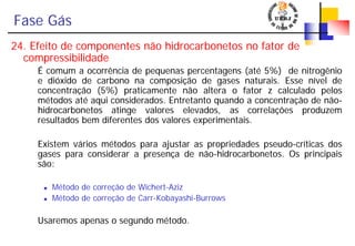 Fase Gás
24. Efeito de componentes não hidrocarbonetos no fator de
compressibilidade
É comum a ocorrência de pequenas percentagens (até 5%) de nitrogênio
e dióxido de carbono na composição de gases naturais. Esse nível de
concentração (5%) praticamente não altera o fator z calculado pelos
métodos até aqui considerados. Entretanto quando a concentração de não-
hidrocarbonetos atinge valores elevados, as correlações produzem
resultados bem diferentes dos valores experimentais.
Existem vários métodos para ajustar as propriedades pseudo-críticas dos
gases para considerar a presença de não-hidrocarbonetos. Os principais
são:
Método de correção de Wichert-Aziz
Método de correção de Carr-Kobayashi-Burrows
Usaremos apenas o segundo método.
 
